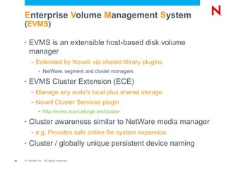 Enterprise Volume Management System
     (EVMS)

     •   EVMS is an extensible host-based disk volume
         manager
          –   Extended by Novell via shared library plugins
                                           ®




               >   NetWare segment and cluster managers
                                   ®




     •   EVMS Cluster Extension (ECE)
          –   Manage any node's local plus shared storage
          –   Novell Cluster Services plugin
               >   http://evms.sourceforge.net/cluster

     •   Cluster awareness similar to NetWare media manager
          –   e.g. Provides safe online file system expansion
     •   Cluster / globally unique persistent device naming

28   © Novell, Inc. All rights reserved.
 