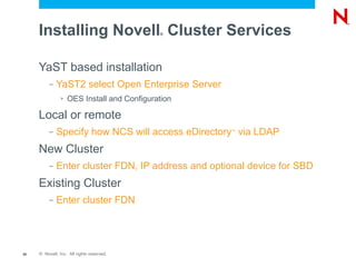 Installing Novell Cluster Services     ®




     YaST based installation
          –   YaST2 select Open Enterprise Server
               >   OES Install and Configuration

     Local or remote
          –   Specify how NCS will access eDirectory via LDAP
                                                    ™




     New Cluster
          –   Enter cluster FDN, IP address and optional device for SBD
     Existing Cluster
          –   Enter cluster FDN




30   © Novell, Inc. All rights reserved.
 