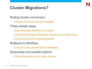 Cluster Migrations?

     Rolling cluster conversion
          –   Cluster resources remain available
     Three simple steps
          –   Decommission NetWare on server   ®




          –   Install Novell Open Enterprise Server Linux onto server
                                           ®




          –   Add Linux server to existing cluster
     Rollback to NetWare
          –   Convert Linux server back to NetWare
     Sequential and parallel options
          –   Convert one-by-one or many at once


32   © Novell, Inc. All rights reserved.
 