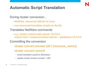 Automatic Script Translation

     During cluster conversion...
          –   NetWare resources failover to Linux
                                 ®




          –   ncs-resourced translates scripts on-the-fly
     Translates NetWare commands
          –   e.g. cluster cvsbind add vserver 10.0.0.0
              ncpcon bind –ncpservername=vserver --ipaddress=10.0.0.0
     Committing the conversion
              cluster convert preview [all | (resource_name)]
              cluster convert commit
               >   script translation saved to eDirectory
                                                        ™



               >   update cluster revision number = 282


33   © Novell, Inc. All rights reserved.
 