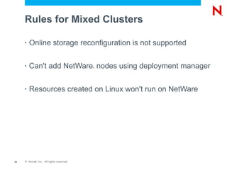 Rules for Mixed Clusters

     •   Online storage reconfiguration is not supported

     •   Can't add NetWare nodes using deployment manager
                                           ®




     •   Resources created on Linux won't run on NetWare




34   © Novell, Inc. All rights reserved.
 