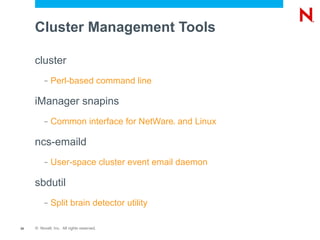 Cluster Management Tools

     cluster
          –   Perl-based command line

     iManager snapins
          –   Common interface for NetWare and Linux
                                             ®




     ncs-emaild
          –   User-space cluster event email daemon

     sbdutil
          –   Split brain detector utility

35   © Novell, Inc. All rights reserved.
 