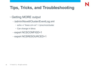 Tips, Tricks, and Troubleshooting

     •   Getting MORE output
          –   /admin/Novell/Cluster/EventLog.xml
               >   echo -n “trace crm on” > /proc/ncs/cluster
               >   Can change in ldncs
          –   export NCSCONFIGD=1
          –   export NCSRESOURCED=1




37   © Novell, Inc. All rights reserved.
 