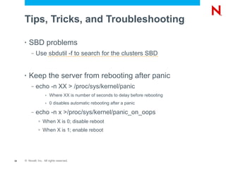 Tips, Tricks, and Troubleshooting

     •   SBD problems
          –   Use sbdutil -f to search for the clusters SBD


     •   Keep the server from rebooting after panic
          –   echo -n XX > /proc/sys/kernel/panic
                     »   Where XX is number of seconds to delay before rebooting
                     »   0 disables automatic rebooting after a panic

          –   echo -n x >/proc/sys/kernel/panic_on_oops
               >   When X is 0; disable reboot
               >   When X is 1; enable reboot




38   © Novell, Inc. All rights reserved.
 