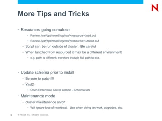 More Tips and Tricks

     •   Resources going comatose
               >   Review /var/opt/novell/log/ncs/<resource>.load.out
               >   Review /var/opt/novell/log/ncs/<resource>.unload.out
          –   Script can be run outside of cluster. Be careful
          –   When lanched from resourced it may be a different environment
               >   e.g. path is different; therefore include full path to exe.



     •   Update schema prior to install
          –   Be sure to patch!!!!
          –   Yast2
               >   Open Enterprise Server section - Schema tool

     •   Maintenance mode
          –   cluster maintenance on/off
               >   Will ignore lose of heartbeat. Use when doing lan work, upgrades, etc.

39   © Novell, Inc. All rights reserved.
 