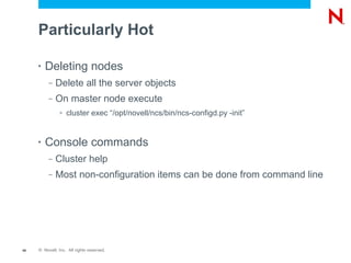 Particularly Hot

     •   Deleting nodes
          –   Delete all the server objects
          –   On master node execute
               >   cluster exec “/opt/novell/ncs/bin/ncs-configd.py -init”


     •   Console commands
          –   Cluster help
          –   Most non-configuration items can be done from command line




40   © Novell, Inc. All rights reserved.
 