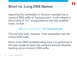 Short vs. Long DNS Names

     Assuming the workstation in the prior example has a
     (correct) DNS suffix of “hq.xyzzy.com”, it will interpret a
     short name of “fs1” as equivalent to the fully qualified
     name, so that:

                              fs1[.hq.xyzzy.com] = fs1.hq.xyzzy.com

     This will only work, however, if the workstation has the
     correct DNS suffix.

     Much of the DNS troubleshooting work I’ve performed in
     the past couple of years has centered around networks
     handing out an incorrect DNS suffix.

15   © Novell, Inc. All rights reserved.
 