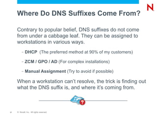 Where Do DNS Suffixes Come From?

     Contrary to popular belief, DNS suffixes do not come
     from under a cabbage leaf. They can be assigned to
     workstations in various ways.
          –   DHCP (The preferred method at 90% of my customers)

          –   ZCM / GPO / AD (For complex installations)

          –   Manual Assignment (Try to avoid if possible)

     When a workstation can’t resolve, the trick is finding out
     what the DNS suffix is, and where it’s coming from.



17   © Novell, Inc. All rights reserved.
 