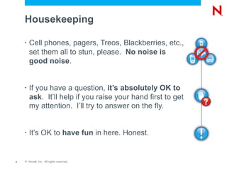 Housekeeping

    •   Cell phones, pagers, Treos, Blackberries, etc.,
        set them all to stun, please. No noise is
        good noise.


    •   If you have a question, it’s absolutely OK to
        ask. It’ll help if you raise your hand first to get
        my attention. I’ll try to answer on the fly.


    •   It’s OK to have fun in here. Honest.


2   © Novell, Inc. All rights reserved.
 