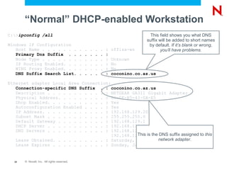 “Normal” DHCP-enabled Workstation
C:>ipconfig /all                                                                   This field shows you what DNS
                                                                                  suffix will be added to short names
Windows IP Configuration                                                           by default. If it’s blank or wrong,
   Host Name . . . . . . .                   .   .   .   .   .   :   offisa-ws            you’ll have problems.
   Primary Dns Suffix . .                    .   .   .   .   .   :
   Node Type . . . . . . .                   .   .   .   .   .   :   Unknown
   IP Routing Enabled. . .                   .   .   .   .   .   :   No
   WINS Proxy Enabled. . .                   .   .   .   .   .   :   No
   DNS Suffix Search List.                   .   .   .   .   .   :   coconino.co.az.us

Ethernet adapter Local Area Connection:
   Connection-specific DNS Suffix . : coconino.co.az.us
   Description . . . . . . . . . . . : NETGEAR GA311 Gigabit Adapter
   Physical Address. . . . . . . . . : 00-0F-B5-43-0A-E5
   Dhcp Enabled. . . . . . . . . . . : Yes
   Autoconfiguration Enabled . . . . : Yes
   IP Address. . . . . . . . . . . . : 192.168.129.203
   Subnet Mask . . . . . . . . . . . : 255.255.255.0
   Default Gateway . . . . . . . . . : 192.168.129.1
   DHCP Server . . . . . . . . . . . : 192.168.129.1
   DNS Servers . . . . . . . . . . . : 192.168.129.2
                                        192.168.129.20 the DNS suffix assigned to this
                                                  This is
   Lease Obtained. . . . . . . . . . : Saturday, January network adapter.
                                                           30, 2010 4:03:14 PM
   Lease Expires . . . . . . . . . . : Sunday, January 31, 2010 4:03:14 PM


  20   © Novell, Inc. All rights reserved.
 