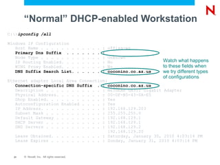 “Normal” DHCP-enabled Workstation
C:>ipconfig /all

Windows IP Configuration
   Host Name . . . . . . .                   .   .   .   .   .   :   offisa-ws
   Primary Dns Suffix . .                    .   .   .   .   .   :
   Node Type . . . . . . .                   .   .   .   .   .   :   Unknown
   IP Routing Enabled. . .                   .   .   .   .   .   :   No                  Watch what happens
   WINS Proxy Enabled. . .                   .   .   .   .   .   :   No                  to these fields when
   DNS Suffix Search List.                   .   .   .   .   .   :   coconino.co.az.us   we try different types
                                                                                         of configurations
Ethernet adapter Local Area Connection:
   Connection-specific DNS Suffix . : coconino.co.az.us
   Description . . . . . . . . . . . : NETGEAR GA311 Gigabit Adapter
   Physical Address. . . . . . . . . : 00-0F-B5-43-0A-E5
   Dhcp Enabled. . . . . . . . . . . : Yes
   Autoconfiguration Enabled . . . . : Yes
   IP Address. . . . . . . . . . . . : 192.168.129.203
   Subnet Mask . . . . . . . . . . . : 255.255.255.0
   Default Gateway . . . . . . . . . : 192.168.129.1
   DHCP Server . . . . . . . . . . . : 192.168.129.1
   DNS Servers . . . . . . . . . . . : 192.168.129.2
                                        192.168.129.20
   Lease Obtained. . . . . . . . . . : Saturday, January 30, 2010 4:03:14 PM
   Lease Expires . . . . . . . . . . : Sunday, January 31, 2010 4:03:14 PM


  21   © Novell, Inc. All rights reserved.
 