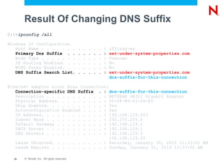 Result Of Changing DNS Suffix
C:>ipconfig /all

Windows IP Configuration
   Host Name . . . . . . .                   .   .   .   .   .   :   offissa-ws
   Primary Dns Suffix . .                    .   .   .   .   .   :   set-under-system-properties.com
   Node Type . . . . . . .                   .   .   .   .   .   :   Unknown
   IP Routing Enabled. . .                   .   .   .   .   .   :   No
   WINS Proxy Enabled. . .                   .   .   .   .   .   :   No
   DNS Suffix Search List.                   .   .   .   .   .   :   set-under-system-properties.com
                                                                     dns-suffix-for-this-connection

Ethernet adapter Local Area Connection:
   Connection-specific DNS Suffix . : dns-suffix-for-this-connection
   Description . . . . . . . . . . . : NETGEAR GA311 Gigabit Adapter
   Physical Address. . . . . . . . . : 00-0F-B5-43-0A-E5
   Dhcp Enabled. . . . . . . . . . . : Yes
   Autoconfiguration Enabled . . . . : Yes
   IP Address. . . . . . . . . . . . : 192.168.129.203
   Subnet Mask . . . . . . . . . . . : 255.255.255.0
   Default Gateway . . . . . . . . . : 192.168.129.1
   DHCP Server . . . . . . . . . . . : 192.168.129.1
   DNS Servers . . . . . . . . . . . : 192.168.129.2
                                        192.168.129.20
   Lease Obtained. . . . . . . . . . : Saturday, January 30, 2010 11:33:02 AM
   Lease Expires . . . . . . . . . . : Sunday, January 31, 2010 11:33:02 AM

  25   © Novell, Inc. All rights reserved.
 