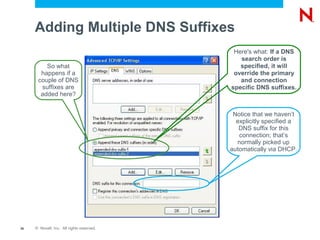 Adding Multiple DNS Suffixes
                                            Here's what: If a DNS
                                              search order is
         So what                              specified, it will
       happens if a                         override the primary
      couple of DNS                           and connection
       suffixes are                        specific DNS suffixes.
       added here?


                                            Notice that we haven’t
                                             explicitly specified a
                                              DNS suffix for this
                                              connection; that’s
                                             normally picked up
                                           automatically via DHCP.




26   © Novell, Inc. All rights reserved.
 