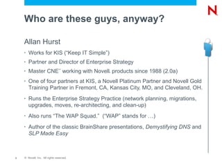Who are these guys, anyway?

    Allan Hurst
    •   Works for KIS (“Keep IT Simple”)
    •   Partner and Director of Enterprise Strategy
        Master CNE working with Novell products since 1988 (2.0a)
                                SM
    •                                      ®




    •   One of four partners at KIS, a Novell Platinum Partner and Novell Gold
        Training Partner in Fremont, CA, Kansas City, MO, and Cleveland, OH.
    •   Runs the Enterprise Strategy Practice (network planning, migrations,
        upgrades, moves, re-architecting, and clean-up)
    •   Also runs “The WAP Squad.” (“WAP” stands for …)
    •   Author of the classic BrainShare presentations, Demystifying DNS and
        SLP Made Easy



3   © Novell, Inc. All rights reserved.
 