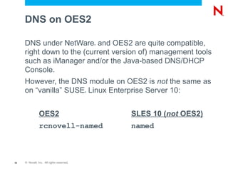 DNS on OES2

     DNS under NetWare and OES2 are quite compatible,
                                               ®



     right down to the (current version of) management tools
     such as iManager and/or the Java-based DNS/DHCP
     Console.
     However, the DNS module on OES2 is not the same as
     on “vanilla” SUSE Linux Enterprise Server 10:
                                           ®




                OES2                               SLES 10 (not OES2)
                rcnovell-named                     named



36   © Novell, Inc. All rights reserved.
 