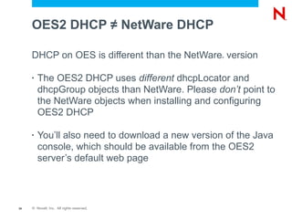 OES2 DHCP ≠ NetWare DHCP

     DHCP on OES is different than the NetWare version
                                                   ®




     •   The OES2 DHCP uses different dhcpLocator and
         dhcpGroup objects than NetWare. Please don’t point to
         the NetWare objects when installing and configuring
         OES2 DHCP

     •   You’ll also need to download a new version of the Java
         console, which should be available from the OES2
         server’s default web page



39   © Novell, Inc. All rights reserved.
 