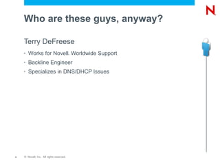 Who are these guys, anyway?

    Terry DeFreese
    •   Works for Novell Worldwide Support®




    •   Backline Engineer
    •   Specializes in DNS/DHCP Issues




4   © Novell, Inc. All rights reserved.
 