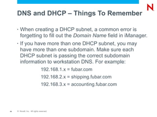 DNS and DHCP – Things To Remember

     •   When creating a DHCP subnet, a common error is
         forgetting to fill out the Domain Name field in iManager.
     •   If you have more than one DHCP subnet, you may
         have more than one subdomain. Make sure each
         DHCP subnet is passing the correct subdomain
         information to workstation DNS. For example:
                                192.168.1.x = fubar.com
                                192.168.2.x = shipping.fubar.com
                                192.168.3.x = accounting.fubar.com




44   © Novell, Inc. All rights reserved.
 