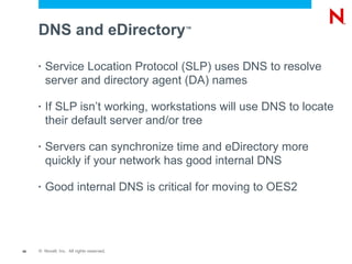 DNS and eDirectory                    ™




     •   Service Location Protocol (SLP) uses DNS to resolve
         server and directory agent (DA) names

     •   If SLP isn’t working, workstations will use DNS to locate
         their default server and/or tree

     •   Servers can synchronize time and eDirectory more
         quickly if your network has good internal DNS

     •   Good internal DNS is critical for moving to OES2




46   © Novell, Inc. All rights reserved.
 