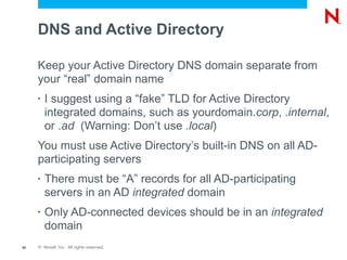 DNS and Active Directory

     Keep your Active Directory DNS domain separate from
     your “real” domain name
     •   I suggest using a “fake” TLD for Active Directory
         integrated domains, such as yourdomain.corp, .internal,
         or .ad (Warning: Don’t use .local)
     You must use Active Directory’s built-in DNS on all AD-
     participating servers
     •   There must be “A” records for all AD-participating
         servers in an AD integrated domain
     •   Only AD-connected devices should be in an integrated
         domain
50   © Novell, Inc. All rights reserved.
 