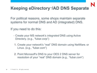 Keeping eDirectory /AD DNS Separate   ™




     For political reasons, some shops maintain separate
     systems for normal DNS and AD (integrated) DNS.

     If you need to do this:
          –   Create your MS network’s integrated DNS using Active
              Directory. (e.g., “fubar.corp”)

           1. Create your network's “real” DNS domain using NetWare or   ®



              Linux. (e.g., “fubar.com”)

           2. Point Microsoft's DNS to your OES 2 DNS server for
              resolution of your “real” DNS domain (e.g., “fubar.com”)



51   © Novell, Inc. All rights reserved.
 