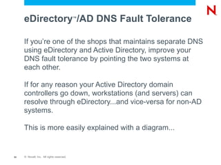 eDirectory /AD DNS Fault Tolerance    ™




     If you’re one of the shops that maintains separate DNS
     using eDirectory and Active Directory, improve your
     DNS fault tolerance by pointing the two systems at
     each other.

     If for any reason your Active Directory domain
     controllers go down, workstations (and servers) can
     resolve through eDirectory...and vice-versa for non-AD
     systems.

     This is more easily explained with a diagram...


53   © Novell, Inc. All rights reserved.
 