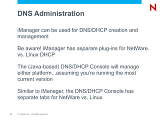 DNS Administration

     iManager can be used for DNS/DHCP creation and
     management

     Be aware! iManager has separate plug-ins for NetWare ®



     vs. Linux DHCP

     The (Java-based) DNS/DHCP Console will manage
     either platform...assuming you’re running the most
     current version

     Similar to iManager, the DNS/DHCP Console has
     separate tabs for NetWare vs. Linux

57   © Novell, Inc. All rights reserved.
 