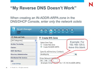 “My Reverse DNS Doesn’t Work”

     When creating an IN-ADDR-ARPA zone in the
     DNS/DHCP Console, enter only the network octets




                                             Example: For
                                            192.168.129.0,
                                           leave this blank.




59   © Novell, Inc. All rights reserved.
 