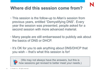Where did this session come from?

    •   This session is the follow-up to Allan’s session from
        previous years, entitled “Demystifying DNS”. Every
        year the session was presented, people asked for a
        second session with more advanced material.

    •   Many people are still embarrassed to publicly ask about
        the basics of DNS or DHCP.

    •   It’s OK for you to ask anything about DNS/DHCP that
        you wish – that’s what this session is for!

                    (We may not always have the answers, but this is
                   how sessions get revised to better meet your needs.)
6   © Novell, Inc. All rights reserved.
 
