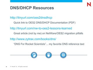 DNS/DHCP Resources

     http://tinyurl.com/oes2dnsdhcp
           Quick link to OES2 DNS/DHCP Documentation (PDF)

     http://tinyurl.com/nw-to-oes2-lessons-learned
           Great article (not by me) on NetWare/OES2 migration pitfalls

     http://www.zytrax.com/books/dns/
           “DNS For Rocket Scientists”... my favorite DNS reference text




64   © Novell, Inc. All rights reserved.
 