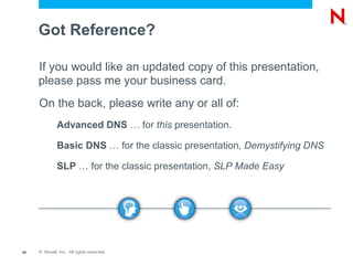 Got Reference?

     If you would like an updated copy of this presentation,
     please pass me your business card.
     On the back, please write any or all of:
              Advanced DNS … for this presentation.

              Basic DNS … for the classic presentation, Demystifying DNS

              SLP … for the classic presentation, SLP Made Easy




65   © Novell, Inc. All rights reserved.
 