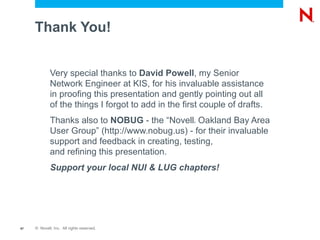 Thank You!


             Very special thanks to David Powell, my Senior
             Network Engineer at KIS, for his invaluable assistance
             in proofing this presentation and gently pointing out all
             of the things I forgot to add in the first couple of drafts.
             Thanks also to NOBUG - the “Novell Oakland Bay Area
                                                     ®



             User Group” (http://www.nobug.us) - for their invaluable
             support and feedback in creating, testing,
             and refining this presentation.
             Support your local NUI & LUG chapters!




67   © Novell, Inc. All rights reserved.
 