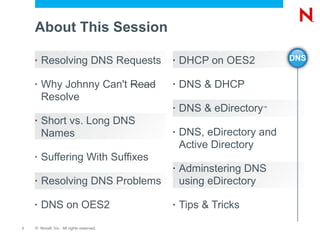 About This Session

    •   Resolving DNS Requests            •   DHCP on OES2          DNS


    •   Why Johnny Can't Read             •   DNS & DHCP
        Resolve
                                          •   DNS & eDirectory™


    •   Short vs. Long DNS
        Names                             •   DNS, eDirectory and
                                              Active Directory
    •   Suffering With Suffixes
                                          •   Adminstering DNS
    •   Resolving DNS Problems                using eDirectory

    •   DNS on OES2                       •   Tips & Tricks

7   © Novell, Inc. All rights reserved.
 