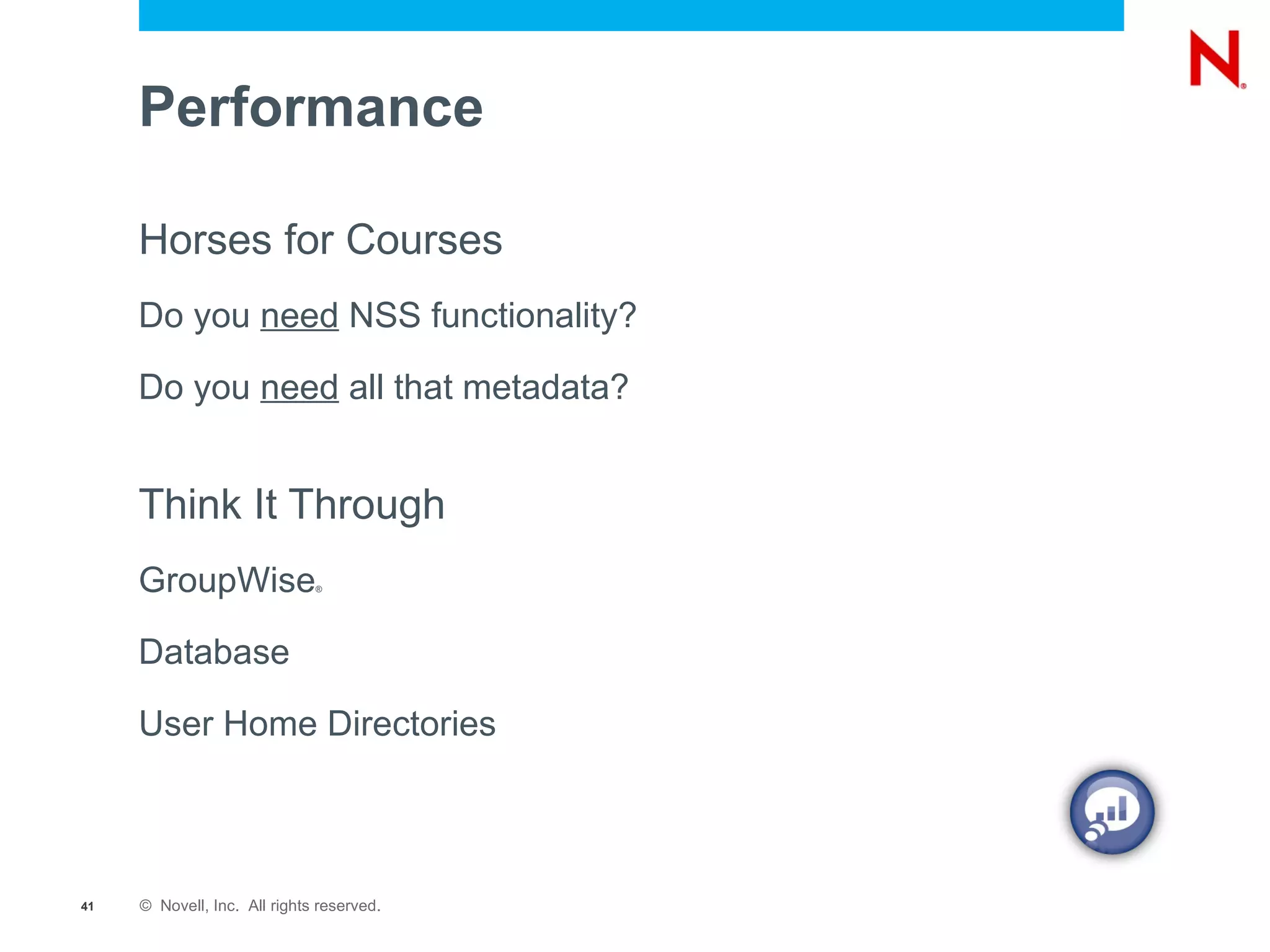 VFS  (Virtual File Services) (1)  Create File  foo.txt  logged in as Joe with a UID of 705 (2)  NSS requests eDirectory name for UID 705 LUM returns joe.acme (3)  NSS requests security equivalence information for joe.acme – eDirectory returns a list of equivalent users and group memberships Client LUM eDirectory NSS Device Drivers EVMS (Enterprise Volume Management System) Media Manager Logic NSS Storage Subsystem Linux Semantic Agent Linux Applications (e.g. SAMBA) NCP _ Admin Management (Virtual File System) eDirectory Handler Up Call VFS (Virtual File Services) Reiser EXT3 XFS 