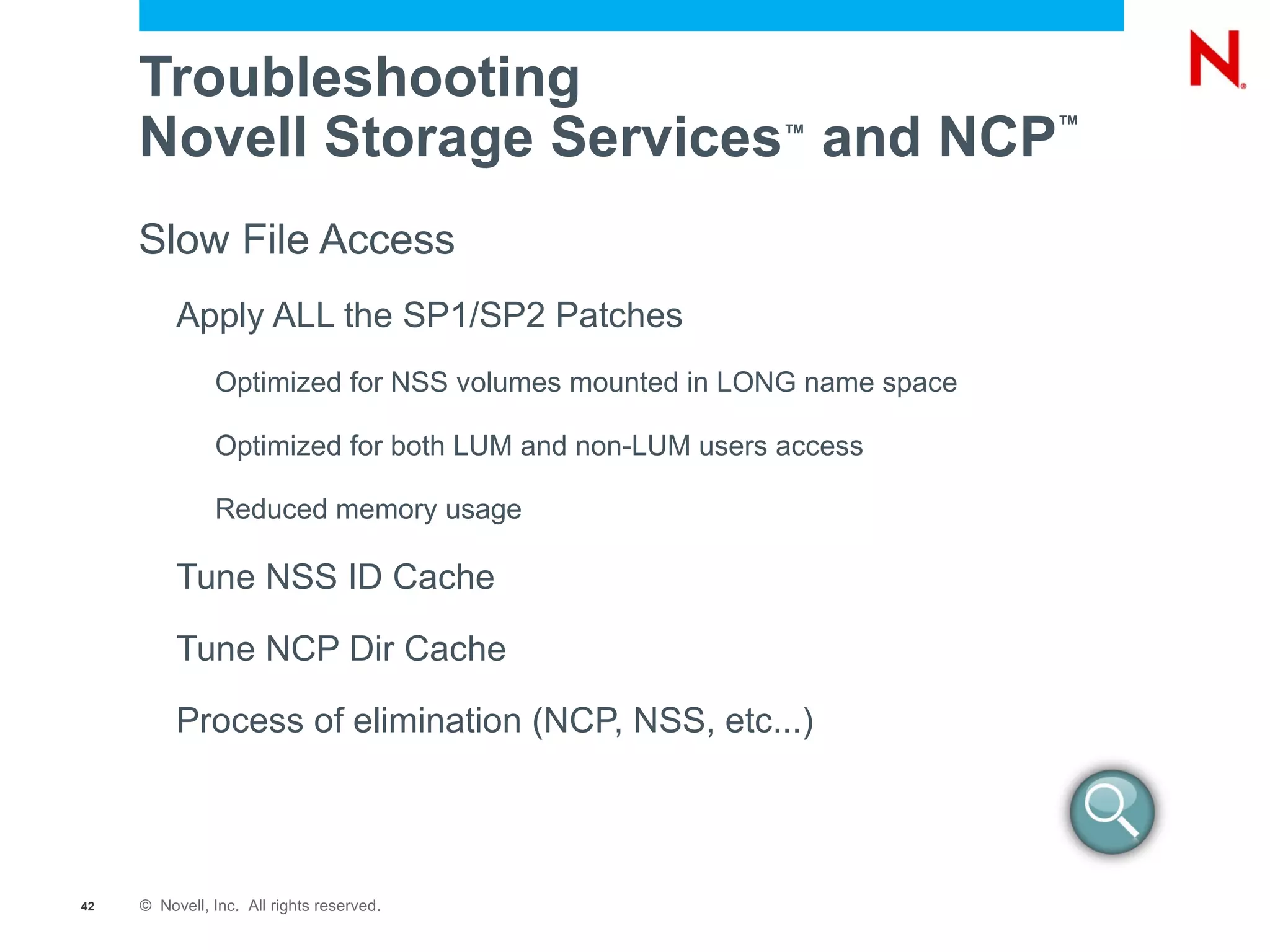 VFS  (Virtual File Services) (1)  Create File  foo.txt  logged in as Joe with a UID of 705 (2)  NSS requests eDirectory name for UID 705 LUM returns joe.acme (3)  NSS requests security equivalence information for joe.acme – eDirectory returns a list of equivalent users and group memberships (4)  NSS does normal trustee checking based on users and groups returned by eDirectory Client LUM eDirectory NSS Device Drivers EVMS (Enterprise Volume Management System) Media Manager Logic NSS Storage Subsystem Linux Semantic Agent Linux Applications (e.g. SAMBA) NCP _ Admin Management (Virtual File System) eDirectory Handler Up Call VFS (Virtual File Services) Reiser EXT3 XFS 