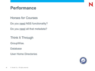 VFS  (Virtual File Services) (1)  Create File  foo.txt  logged in as Joe with a UID of 705 (2)  NSS requests eDirectory name for UID 705 LUM returns joe.acme (3)  NSS requests security equivalence information for joe.acme – eDirectory returns a list of equivalent users and group memberships Client LUM eDirectory NSS Device Drivers EVMS (Enterprise Volume Management System) Media Manager Logic NSS Storage Subsystem Linux Semantic Agent Linux Applications (e.g. SAMBA) NCP _ Admin Management (Virtual File System) eDirectory Handler Up Call VFS (Virtual File Services) Reiser EXT3 XFS 