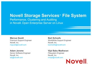 Novell Storage Services ™  File System Performance, Clustering and Auditing in Novell ®  Open Enterprise Server on Linux Marcus Gould Premium Support Engineer Novell, Inc. [email_address] Bart Schoofs WorldWide Support Engineer Novell, Inc. [email_address] Adam Jerome Senior Software Engineer Novell, Inc. [email_address] Vijai Babu Madhavan Filesystem Engineer Novell, Inc. [email_address] 