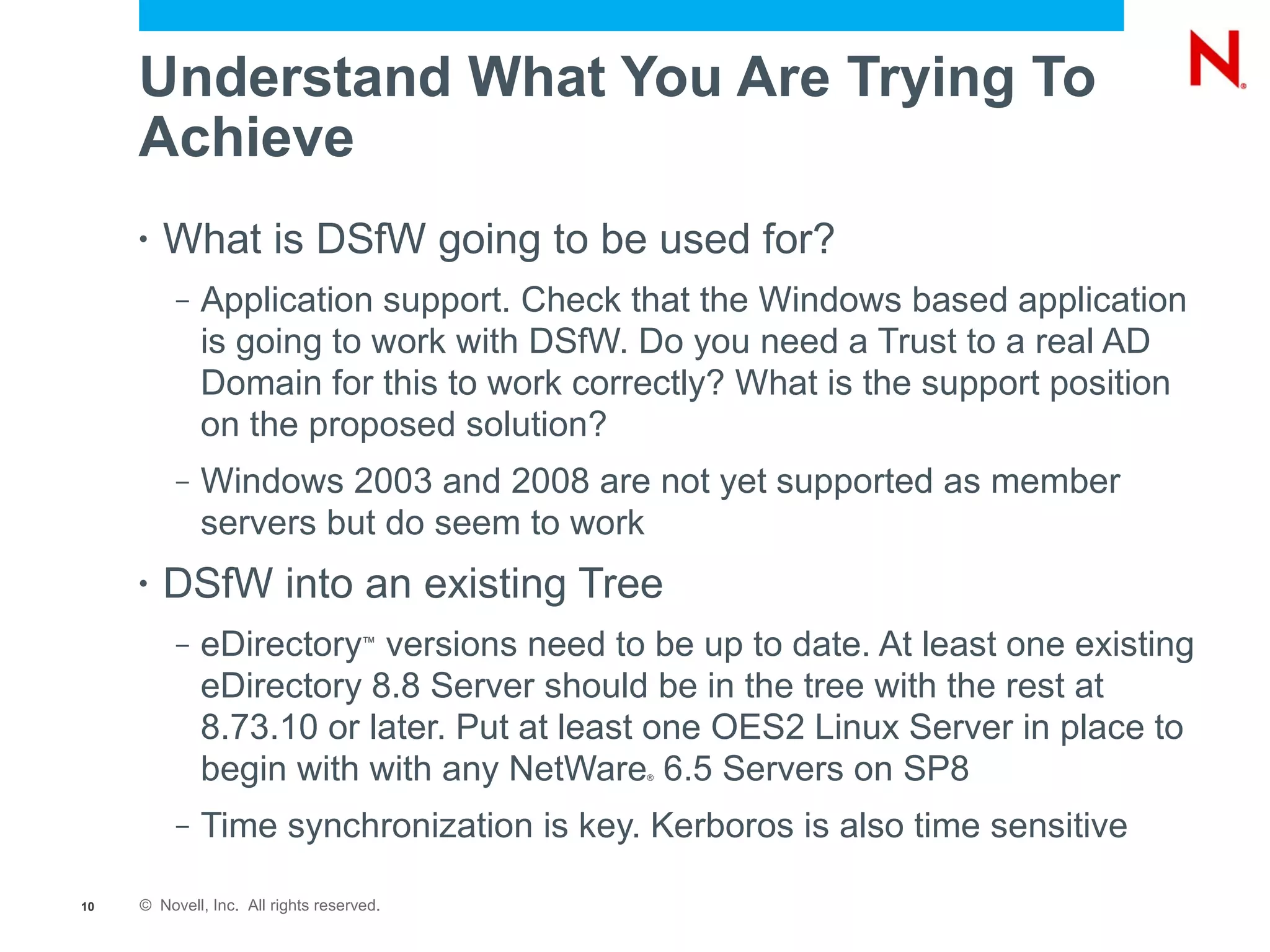 Understand What You Are Trying To
     Achieve
     •   What is DSfW going to be used for?
          –   Application support. Check that the Windows based application
              is going to work with DSfW. Do you need a Trust to a real AD
              Domain for this to work correctly? What is the support position
              on the proposed solution?
          –   Windows 2003 and 2008 are not yet supported as member
              servers but do seem to work
     •   DSfW into an existing Tree
          –   eDirectory versions need to be up to date. At least one existing
                                     ™


              eDirectory 8.8 Server should be in the tree with the rest at
              8.73.10 or later. Put at least one OES2 Linux Server in place to
              begin with with any NetWare 6.5 Servers on SP8
                                           ®




          –   Time synchronization is key. Kerboros is also time sensitive

10   © Novell, Inc. All rights reserved.
 
