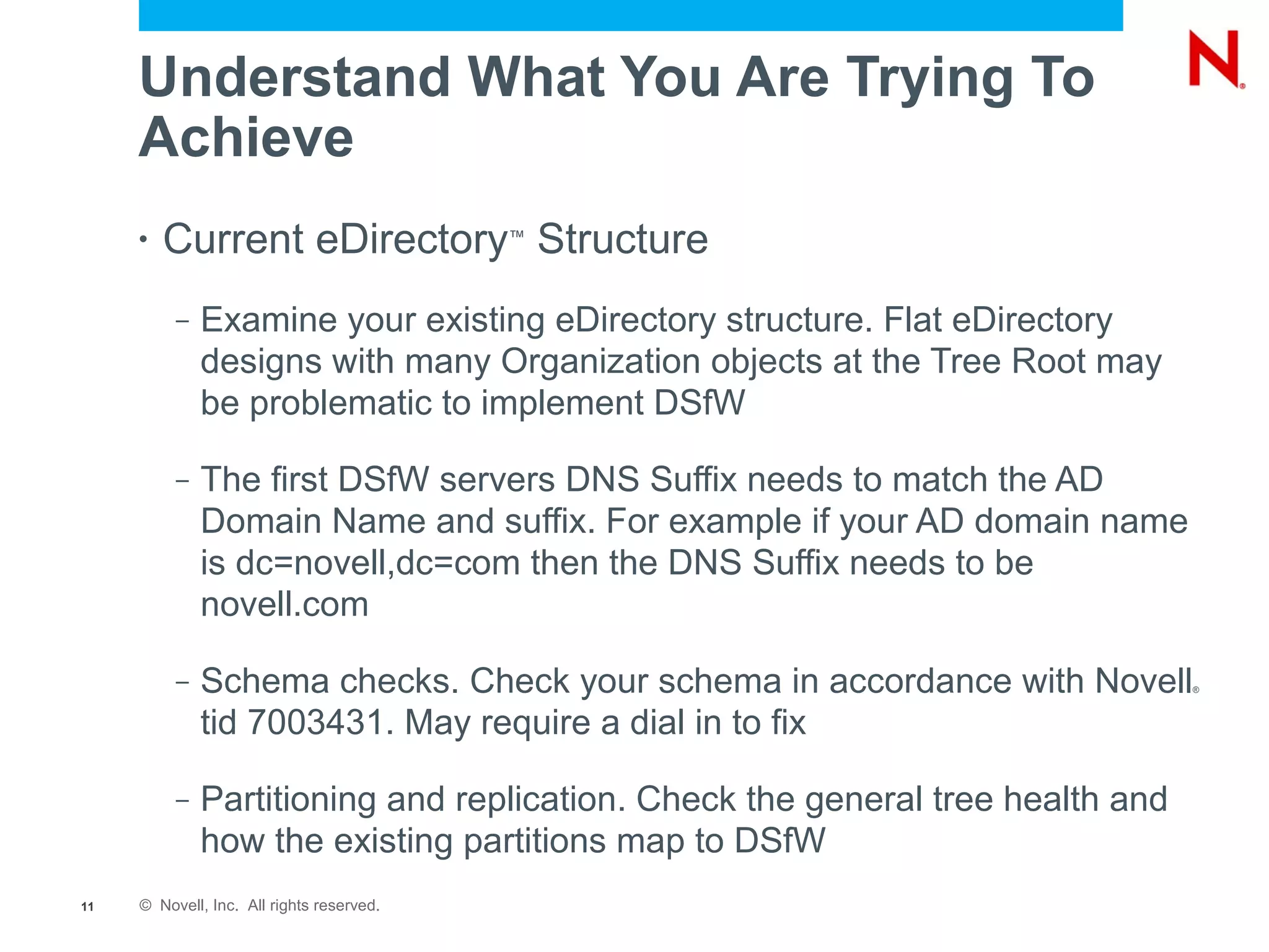 Understand What You Are Trying To
     Achieve
     •   Current eDirectory Structure      ™




          –   Examine your existing eDirectory structure. Flat eDirectory
              designs with many Organization objects at the Tree Root may
              be problematic to implement DSfW

          –   The first DSfW servers DNS Suffix needs to match the AD
              Domain Name and suffix. For example if your AD domain name
              is dc=novell,dc=com then the DNS Suffix needs to be
              novell.com

          –   Schema checks. Check your schema in accordance with Novell        ®



              tid 7003431. May require a dial in to fix

          –   Partitioning and replication. Check the general tree health and
              how the existing partitions map to DSfW
11   © Novell, Inc. All rights reserved.
 