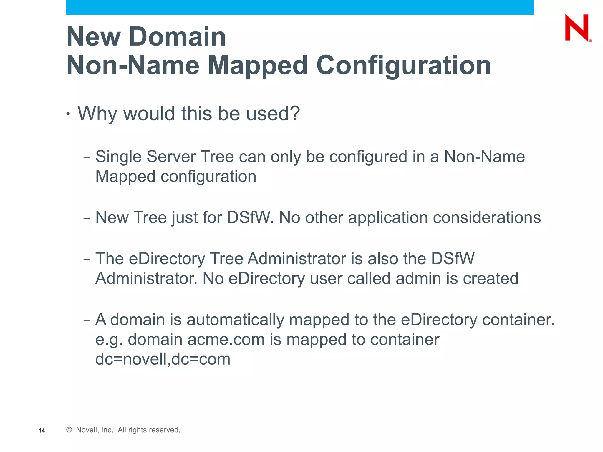 New Domain
     Non-Name Mapped Configuration
     •   Why would this be used?
          –   Single Server Tree can only be configured in a Non-Name
              Mapped configuration

          –   New Tree just for DSfW. No other application considerations

          –   The eDirectory Tree Administrator is also the DSfW
              Administrator. No eDirectory user called admin is created

          –   A domain is automatically mapped to the eDirectory container.
              e.g. domain acme.com is mapped to container
              dc=novell,dc=com



14   © Novell, Inc. All rights reserved.
 