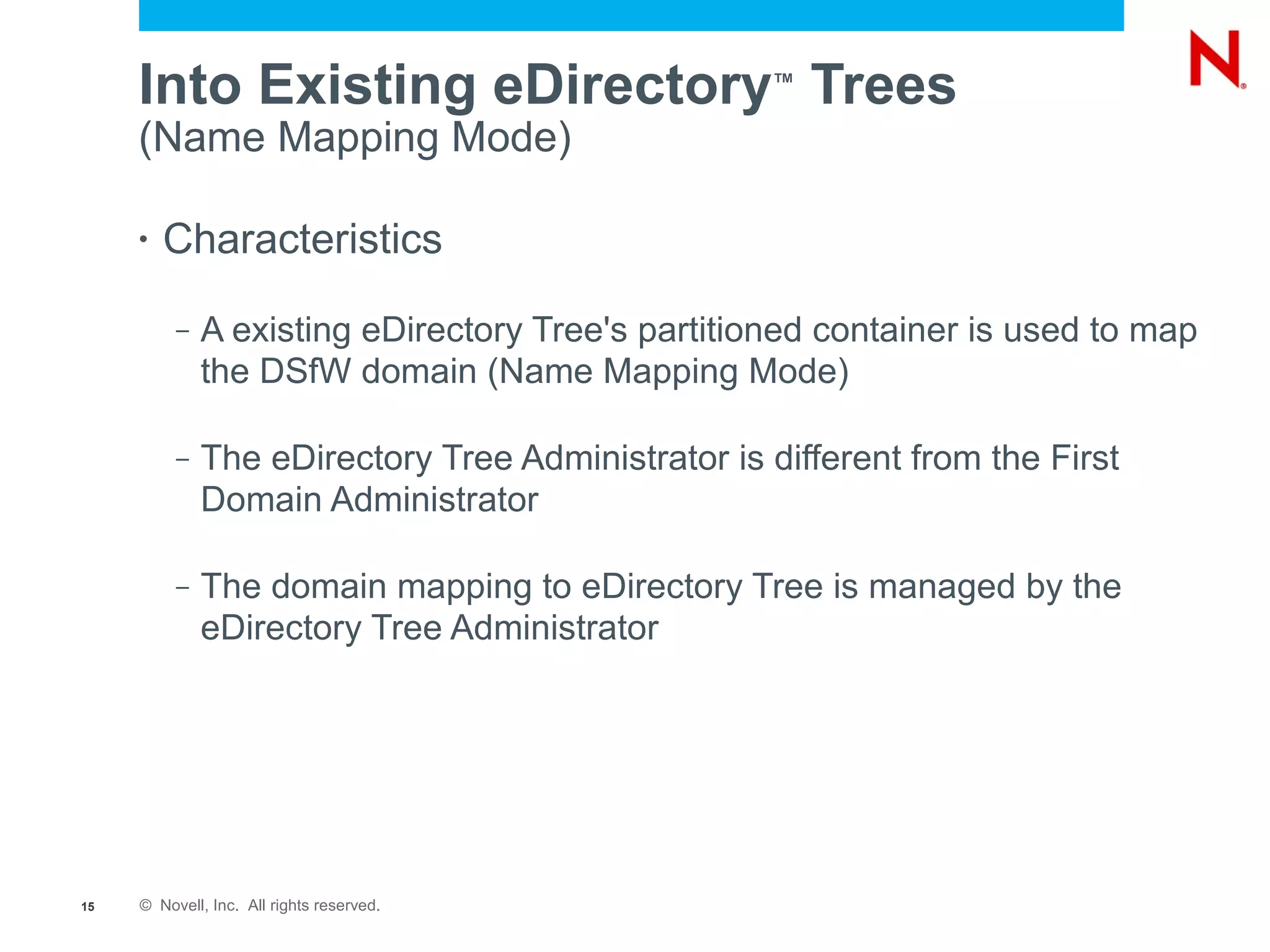 Into Existing eDirectory Trees                ™

     (Name Mapping Mode)

     •   Characteristics
          –   A existing eDirectory Tree's partitioned container is used to map
              the DSfW domain (Name Mapping Mode)

          –   The eDirectory Tree Administrator is different from the First
              Domain Administrator

          –   The domain mapping to eDirectory Tree is managed by the
              eDirectory Tree Administrator




15   © Novell, Inc. All rights reserved.
 