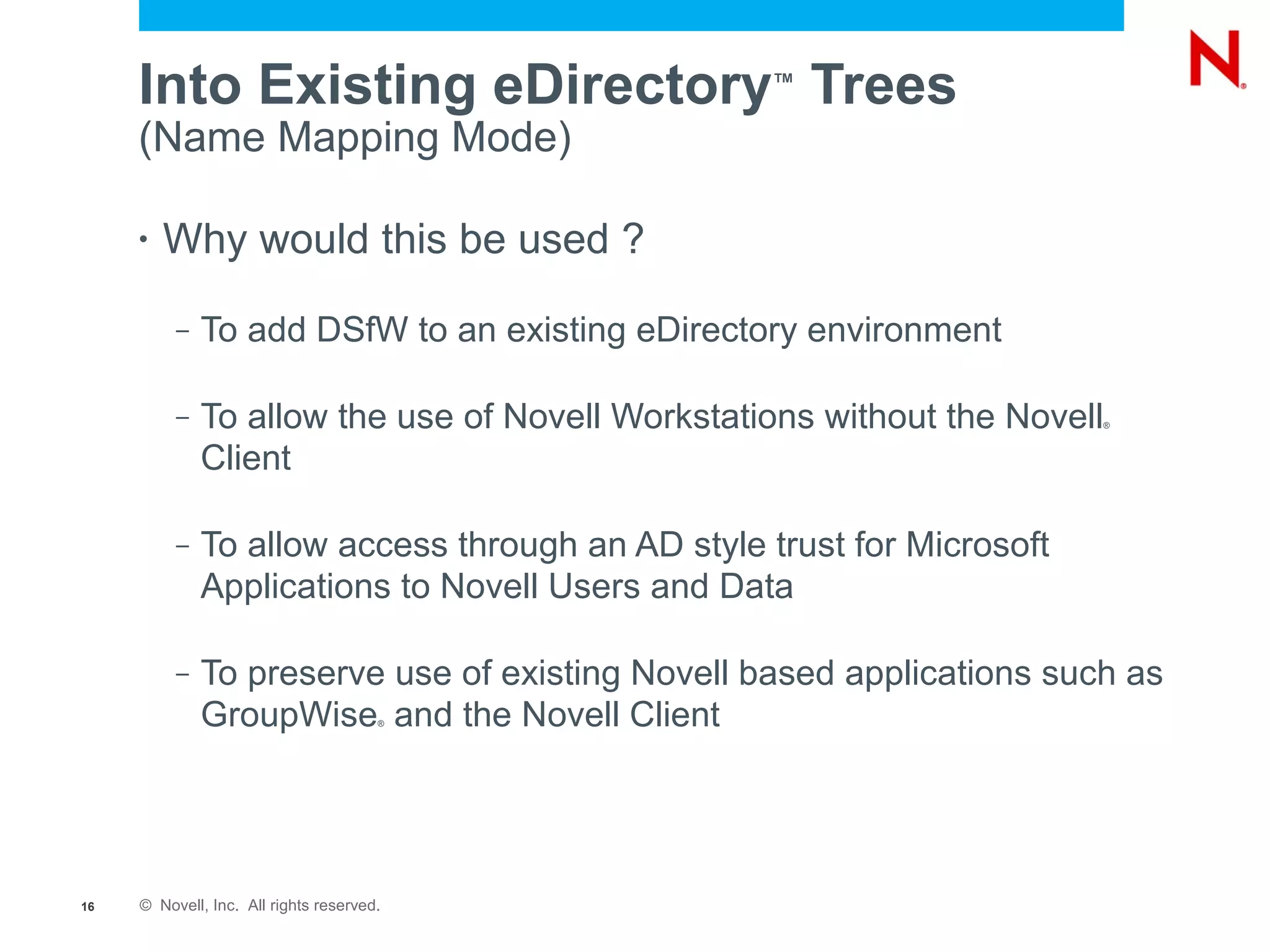 Into Existing eDirectory Trees                ™

     (Name Mapping Mode)

     •   Why would this be used ?
          –   To add DSfW to an existing eDirectory environment

          –   To allow the use of Novell Workstations without the Novell®



              Client

          –   To allow access through an AD style trust for Microsoft
              Applications to Novell Users and Data

          –   To preserve use of existing Novell based applications such as
              GroupWise and the Novell Client
                                       ®




16   © Novell, Inc. All rights reserved.
 