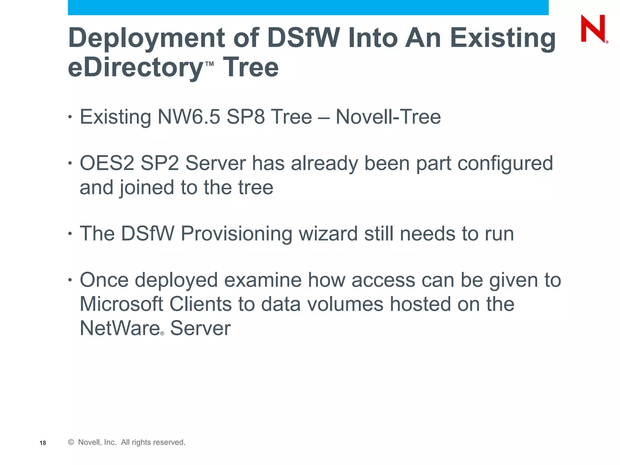 Deployment of DSfW Into An Existing
     eDirectory Tree                       ™



     •   Existing NW6.5 SP8 Tree – Novell-Tree

     •   OES2 SP2 Server has already been part configured
         and joined to the tree

     •   The DSfW Provisioning wizard still needs to run

     •   Once deployed examine how access can be given to
         Microsoft Clients to data volumes hosted on the
         NetWare Server         ®




18   © Novell, Inc. All rights reserved.
 