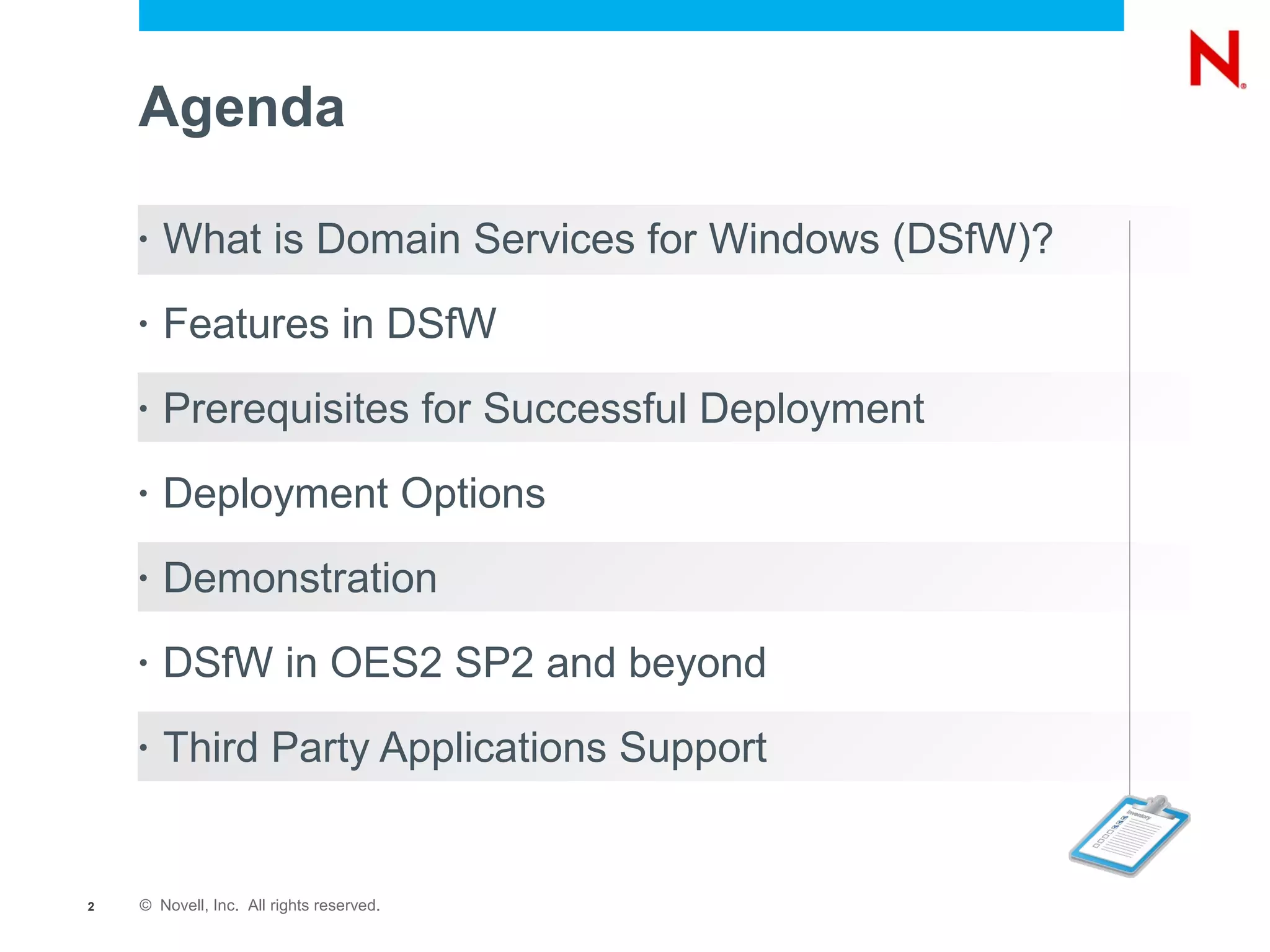Agenda

    •   What is Domain Services for Windows (DSfW)?
    •   Features in DSfW
    •   Prerequisites for Successful Deployment
    •   Deployment Options
    •   Demonstration
    •   DSfW in OES2 SP2 and beyond
    •   Third Party Applications Support


2   © Novell, Inc. All rights reserved.
 