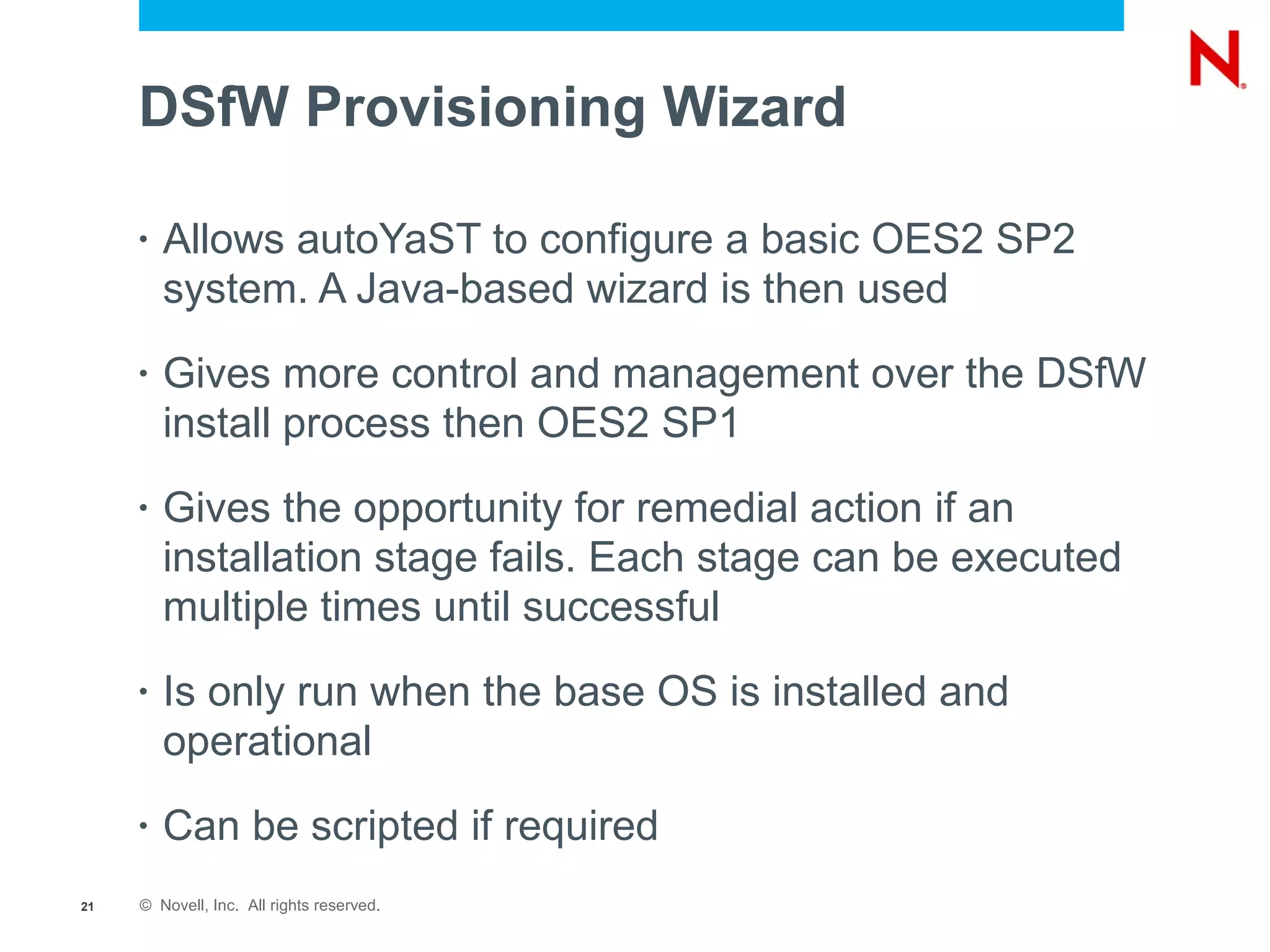 DSfW Provisioning Wizard

     •   Allows autoYaST to configure a basic OES2 SP2
         system. A Java-based wizard is then used
     •   Gives more control and management over the DSfW
         install process then OES2 SP1
     •   Gives the opportunity for remedial action if an
         installation stage fails. Each stage can be executed
         multiple times until successful
     •   Is only run when the base OS is installed and
         operational
     •   Can be scripted if required
21   © Novell, Inc. All rights reserved.
 