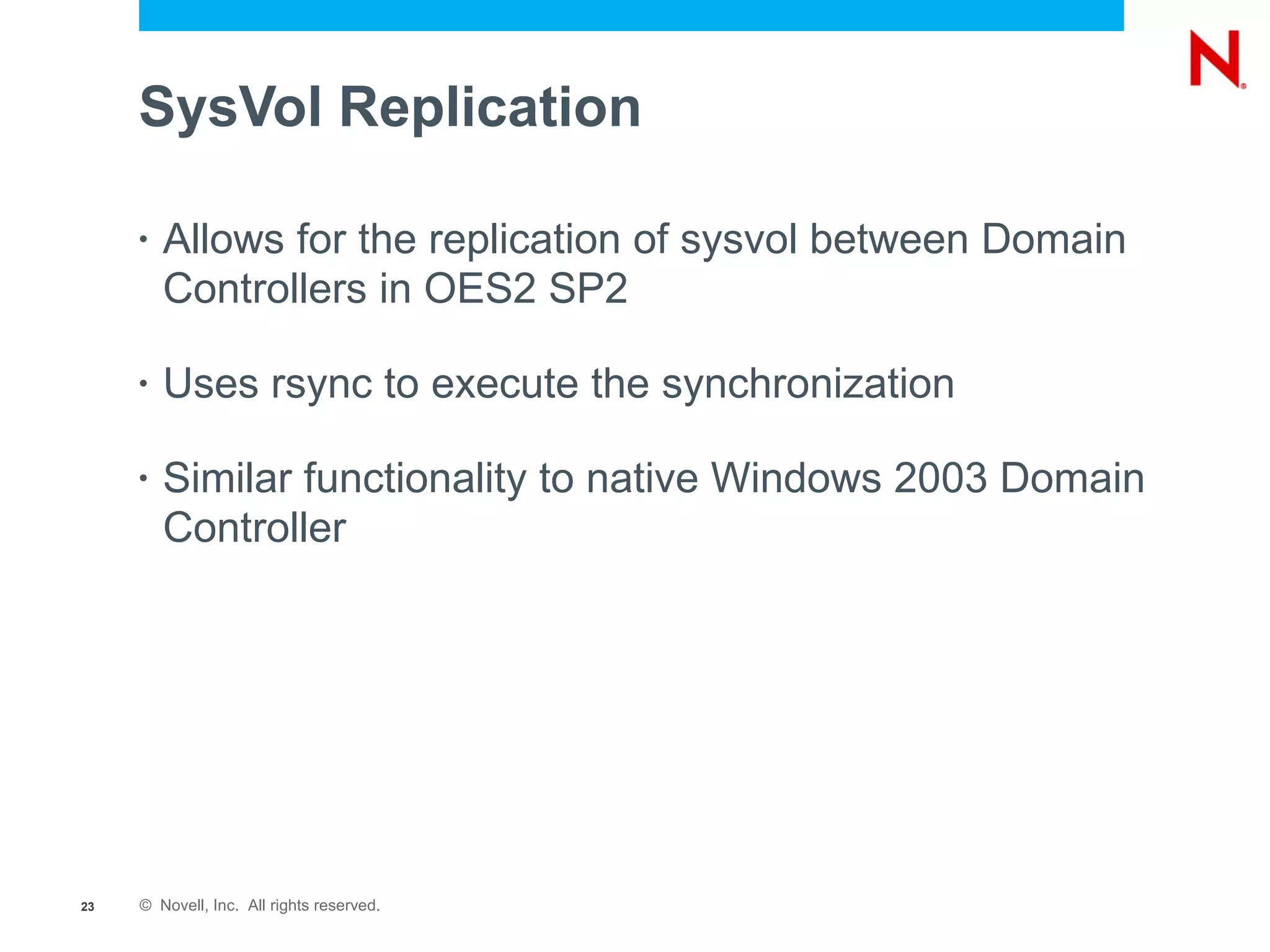 SysVol Replication

     •   Allows for the replication of sysvol between Domain
         Controllers in OES2 SP2

     •   Uses rsync to execute the synchronization

     •   Similar functionality to native Windows 2003 Domain
         Controller




23   © Novell, Inc. All rights reserved.
 