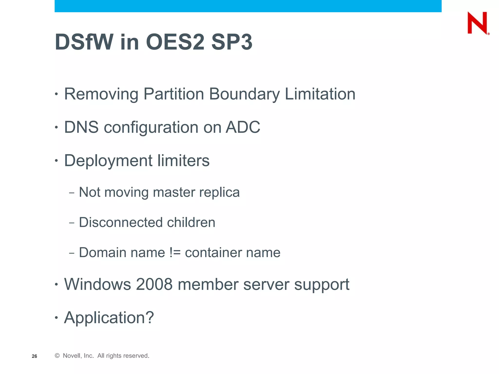 DSfW in OES2 SP3

     •   Removing Partition Boundary Limitation
     •   DNS configuration on ADC
     •   Deployment limiters
          –   Not moving master replica

          –   Disconnected children

          –   Domain name != container name

     •   Windows 2008 member server support
     •   Application?

26   © Novell, Inc. All rights reserved.
 
