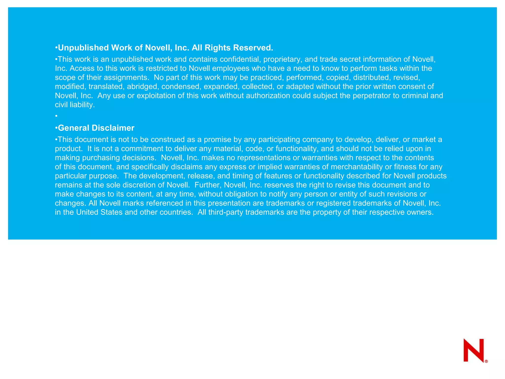 •Unpublished Work of Novell, Inc. All Rights Reserved.
•This work is an unpublished work and contains confidential, proprietary, and trade secret information of Novell,
Inc. Access to this work is restricted to Novell employees who have a need to know to perform tasks within the
scope of their assignments. No part of this work may be practiced, performed, copied, distributed, revised,
modified, translated, abridged, condensed, expanded, collected, or adapted without the prior written consent of
Novell, Inc. Any use or exploitation of this work without authorization could subject the perpetrator to criminal and
civil liability.
•
•General Disclaimer
•This document is not to be construed as a promise by any participating company to develop, deliver, or market a
product. It is not a commitment to deliver any material, code, or functionality, and should not be relied upon in
making purchasing decisions. Novell, Inc. makes no representations or warranties with respect to the contents
of this document, and specifically disclaims any express or implied warranties of merchantability or fitness for any
particular purpose. The development, release, and timing of features or functionality described for Novell products
remains at the sole discretion of Novell. Further, Novell, Inc. reserves the right to revise this document and to
make changes to its content, at any time, without obligation to notify any person or entity of such revisions or
changes. All Novell marks referenced in this presentation are trademarks or registered trademarks of Novell, Inc.
in the United States and other countries. All third-party trademarks are the property of their respective owners.
 
