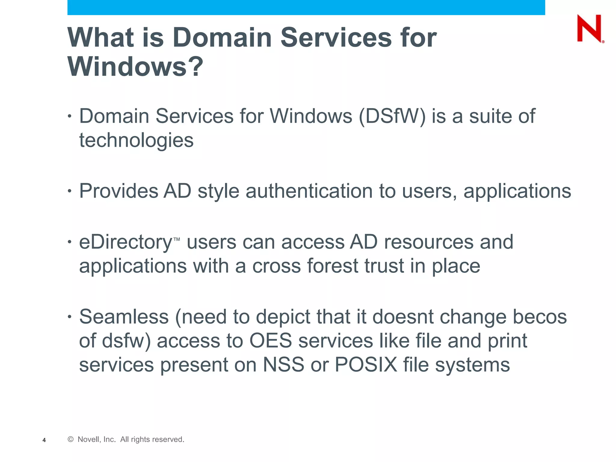 What is Domain Services for
    Windows?
    •   Domain Services for Windows (DSfW) is a suite of
        technologies

    •   Provides AD style authentication to users, applications

    •   eDirectory users can access AD resources and
                                   ™


        applications with a cross forest trust in place

    •   Seamless (need to depict that it doesnt change becos
        of dsfw) access to OES services like file and print
        services present on NSS or POSIX file systems


4   © Novell, Inc. All rights reserved.
 