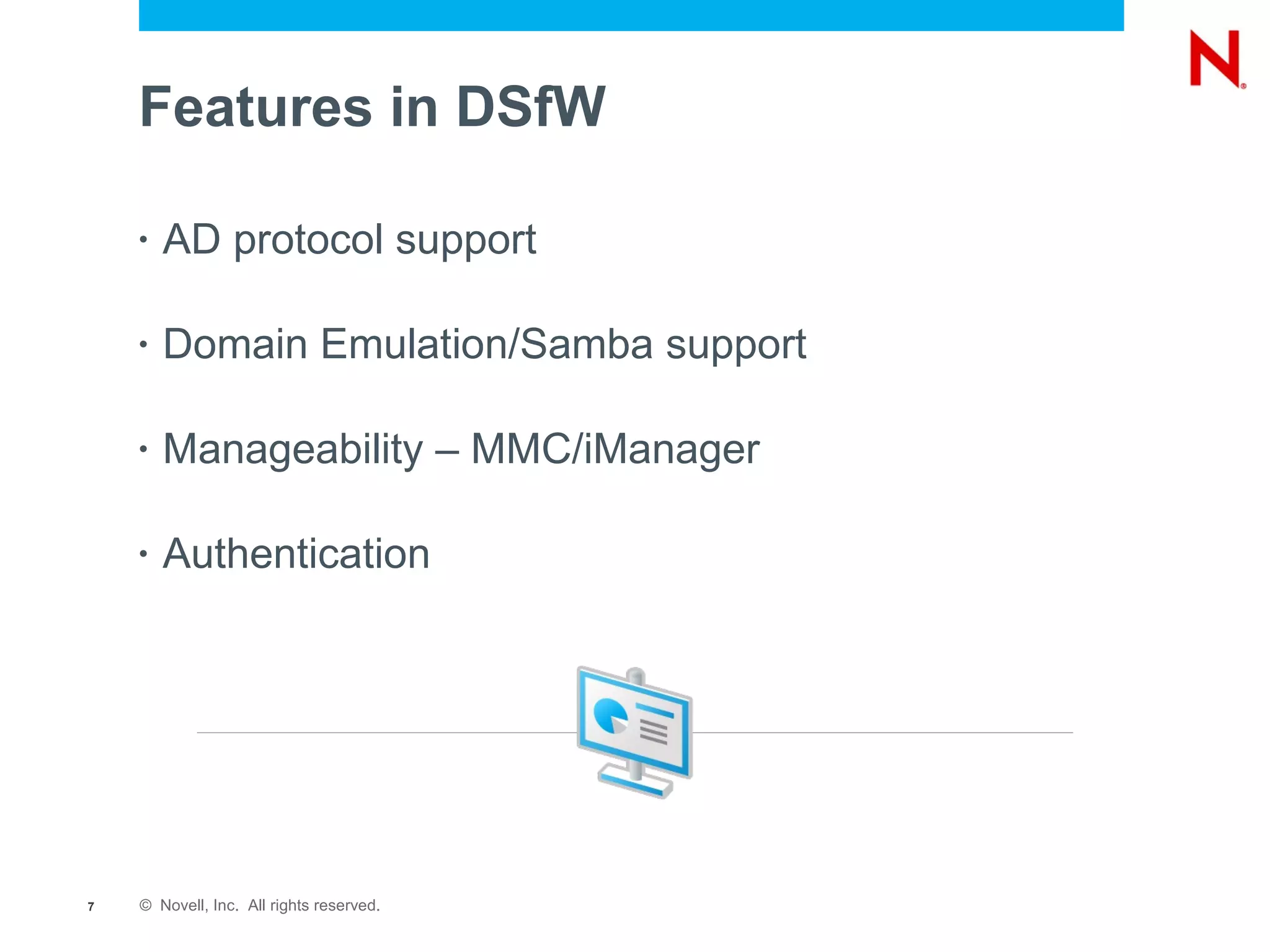 Features in DSfW

    •   AD protocol support

    •   Domain Emulation/Samba support

    •   Manageability – MMC/iManager

    •   Authentication




7   © Novell, Inc. All rights reserved.
 